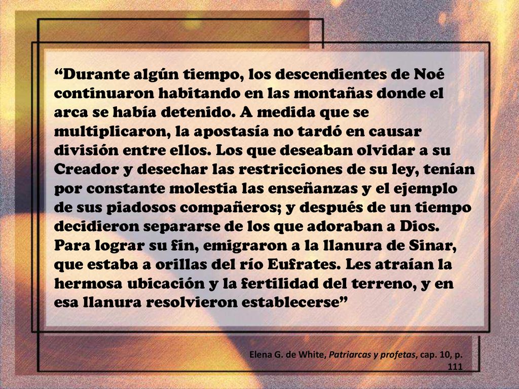 Durante algún tiempo, los descendientes de Noé continuaron habitando en las montañas donde el arca se había detenido. A medida que se multiplicaron, la apostasía no tardó en causar división entre ellos. Los que deseaban olvidar a su Creador y desechar las restricciones de su ley, tenían por constante molestia las enseñanzas y el ejemplo de sus piadosos compañeros; y después de un tiempo decidieron separarse de los que adoraban a Dios. Para lograr su fin, emigraron a la llanura de Sinar, que estaba a orillas del río Eufrates. Les atraían la hermosa ubicación y la fertilidad del terreno, y en esa llanura resolvieron establecerse