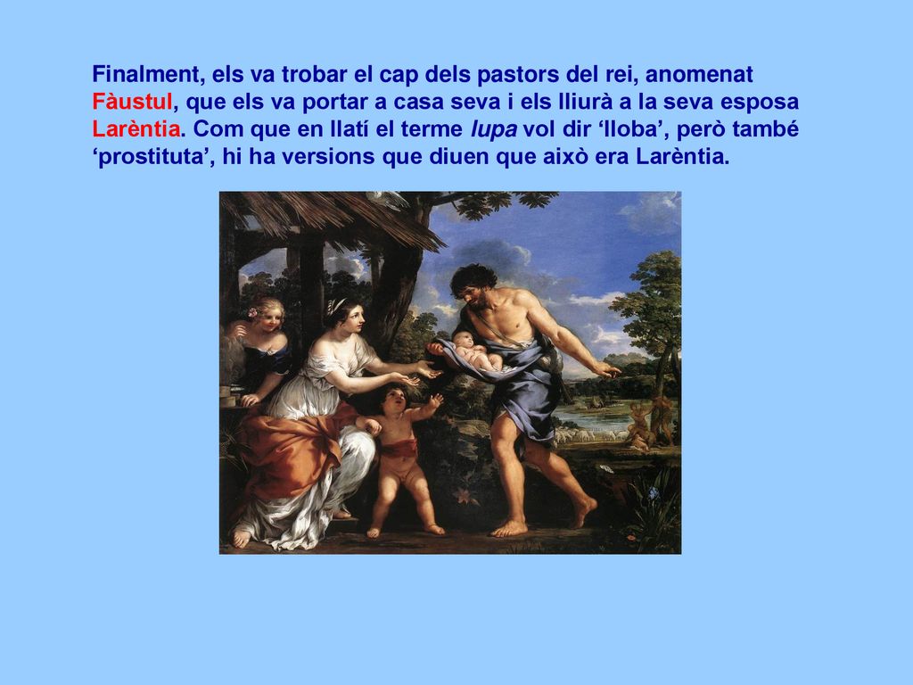 Finalment, els va trobar el cap dels pastors del rei, anomenat Fàustul, que els va portar a casa seva i els lliurà a la seva esposa Larèntia.
