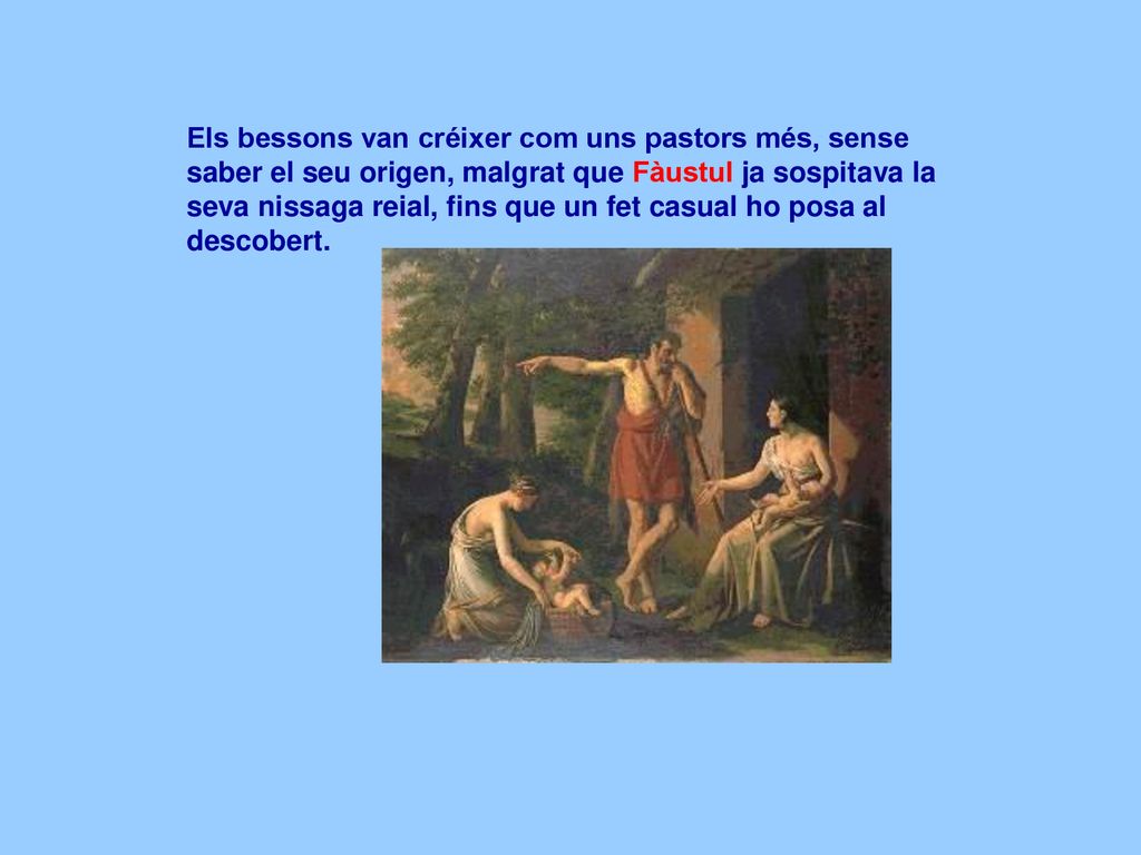 Els bessons van créixer com uns pastors més, sense saber el seu origen, malgrat que Fàustul ja sospitava la seva nissaga reial, fins que un fet casual ho posa al descobert.