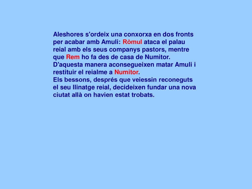 Aleshores s ordeix una conxorxa en dos fronts per acabar amb Amuli: Ròmul ataca el palau reial amb els seus companys pastors, mentre que Rem ho fa des de casa de Numitor. D aquesta manera aconsegueixen matar Amuli i restituir el reialme a Numitor.