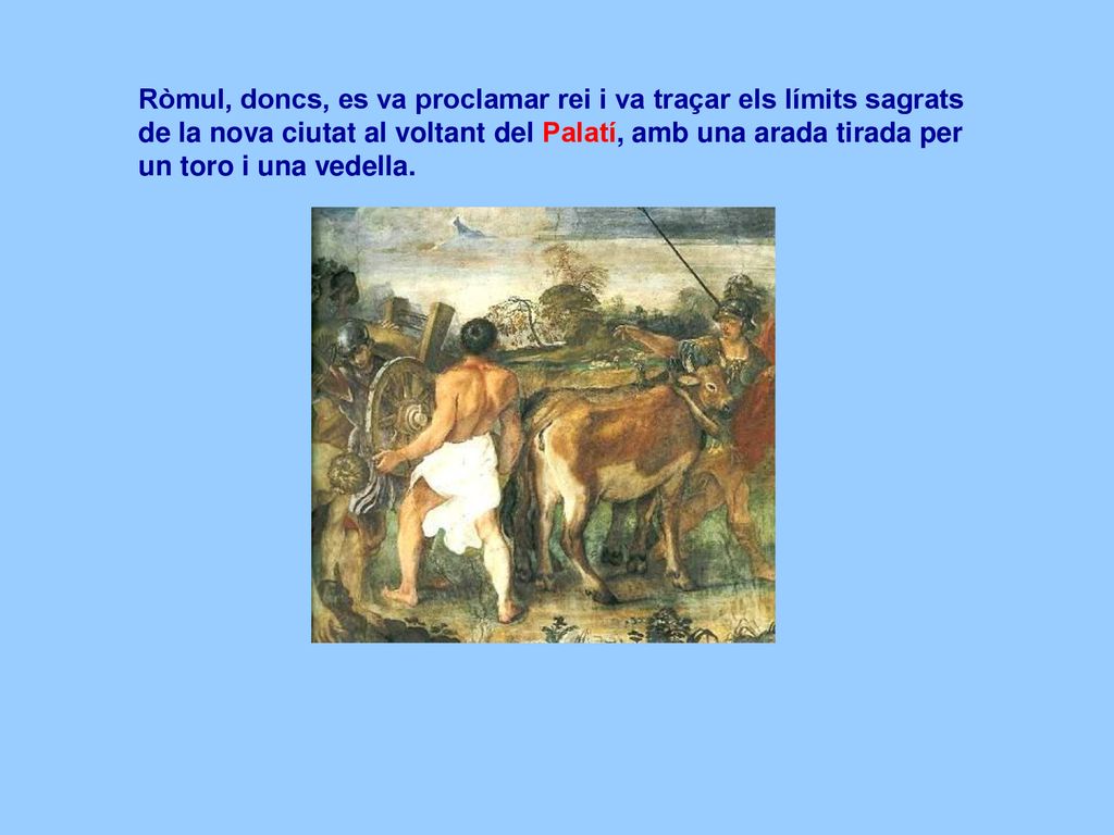 Ròmul, doncs, es va proclamar rei i va traçar els límits sagrats de la nova ciutat al voltant del Palatí, amb una arada tirada per un toro i una vedella.