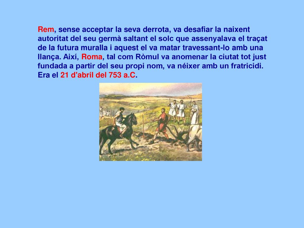 Rem, sense acceptar la seva derrota, va desafiar la naixent autoritat del seu germà saltant el solc que assenyalava el traçat de la futura muralla i aquest el va matar travessant-lo amb una llança.