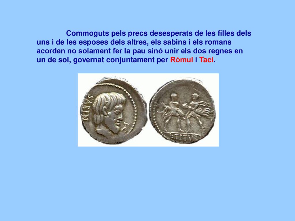 Commoguts pels precs desesperats de les filles dels uns i de les esposes dels altres, els sabins i els romans acorden no solament fer la pau sinó unir els dos regnes en un de sol, governat conjuntament per Ròmul i Taci.