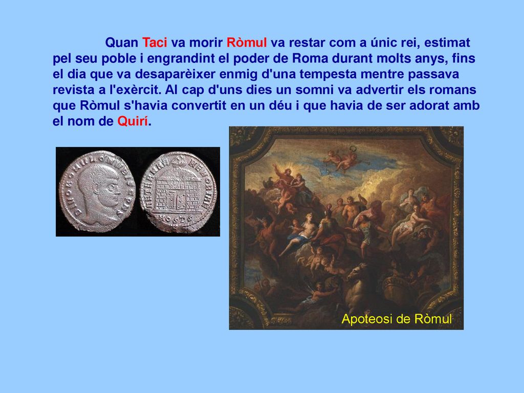 Quan Taci va morir Ròmul va restar com a únic rei, estimat pel seu poble i engrandint el poder de Roma durant molts anys, fins el dia que va desaparèixer enmig d una tempesta mentre passava revista a l exèrcit. Al cap d uns dies un somni va advertir els romans que Ròmul s havia convertit en un déu i que havia de ser adorat amb el nom de Quirí.