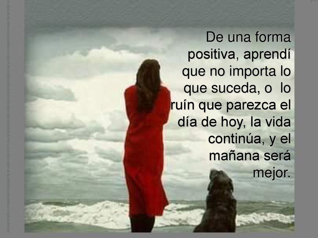 De una forma positiva, aprendí que no importa lo que suceda, o lo ruín que parezca el día de hoy, la vida continúa, y el mañana será mejor.