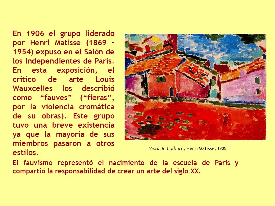 En 1906 el grupo liderado por Henri Matisse (1869 – 1954) expuso en el Salón de los Independientes de París. En esta exposición, el crítico de arte Louis Wauxcelles los describió como fauves ( fieras , por la violencia cromática de su obras). Este grupo tuvo una breve existencia ya que la mayoría de sus miembros pasaron a otros estilos.