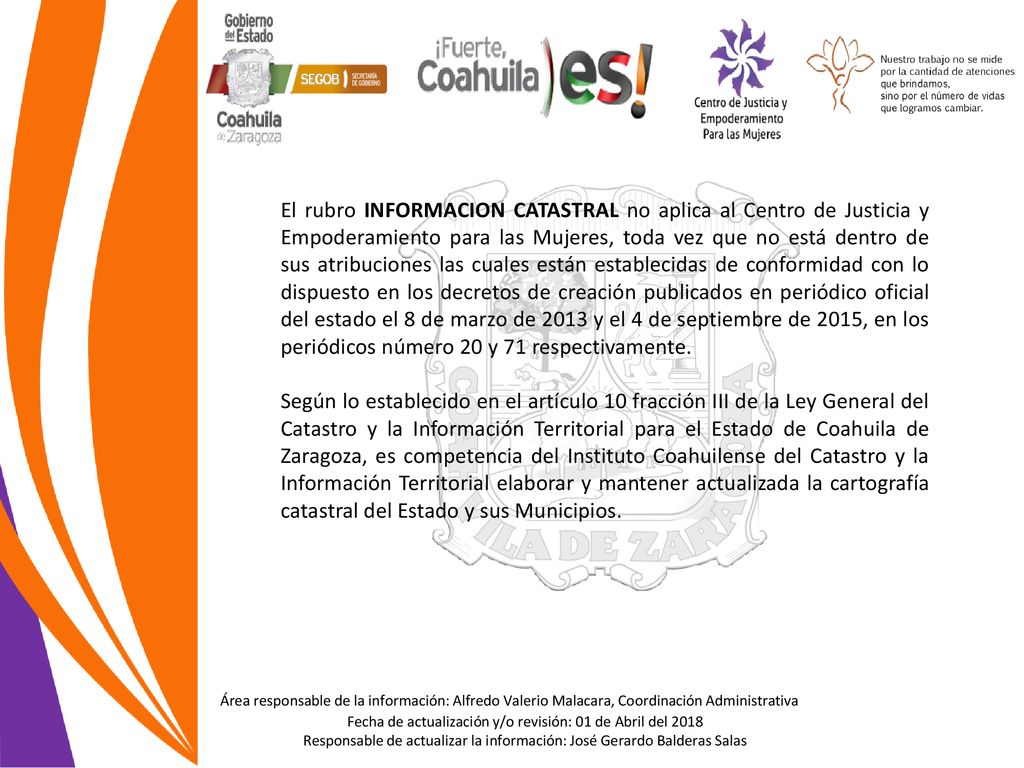 El rubro INFORMACION CATASTRAL no aplica al Centro de Justicia y Empoderamiento para las Mujeres, toda vez que no está dentro de sus atribuciones las cuales están establecidas de conformidad con lo dispuesto en los decretos de creación publicados en periódico oficial del estado el 8 de marzo de 2013 y el 4 de septiembre de 2015, en los periódicos número 20 y 71 respectivamente.