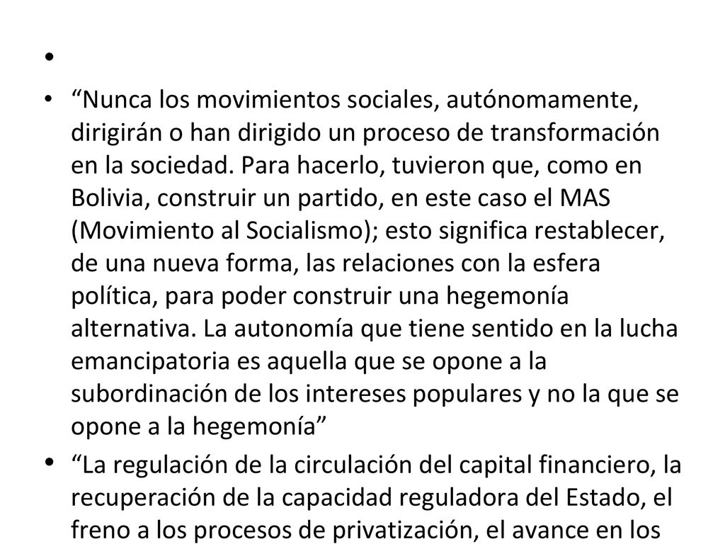 Nunca los movimientos sociales, autónomamente, dirigirán o han dirigido un proceso de transformación en la sociedad. Para hacerlo, tuvieron que, como en Bolivia, construir un partido, en este caso el MAS (Movimiento al Socialismo); esto significa restablecer, de una nueva forma, las relaciones con la esfera política, para poder construir una hegemonía alternativa. La autonomía que tiene sentido en la lucha emancipatoria es aquella que se opone a la subordinación de los intereses populares y no la que se opone a la hegemonía