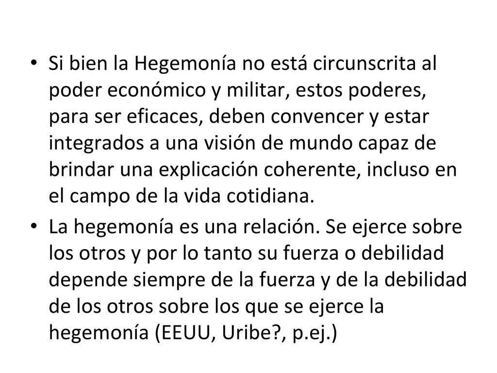 Si bien la Hegemonía no está circunscrita al poder económico y militar, estos poderes, para ser eficaces, deben convencer y estar integrados a una visión de mundo capaz de brindar una explicación coherente, incluso en el campo de la vida cotidiana.