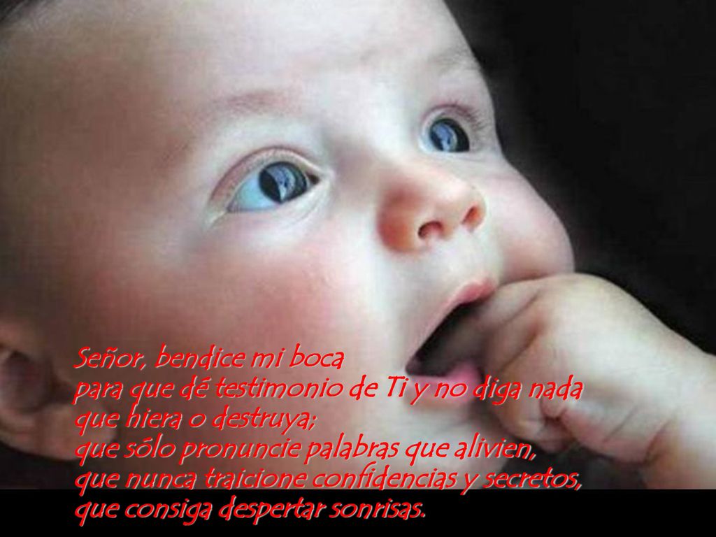 Señor, bendice mi boca para que dé testimonio de Ti y no diga nada que hiera o destruya; que sólo pronuncie palabras que alivien, que nunca traicione confidencias y secretos, que consiga despertar sonrisas.