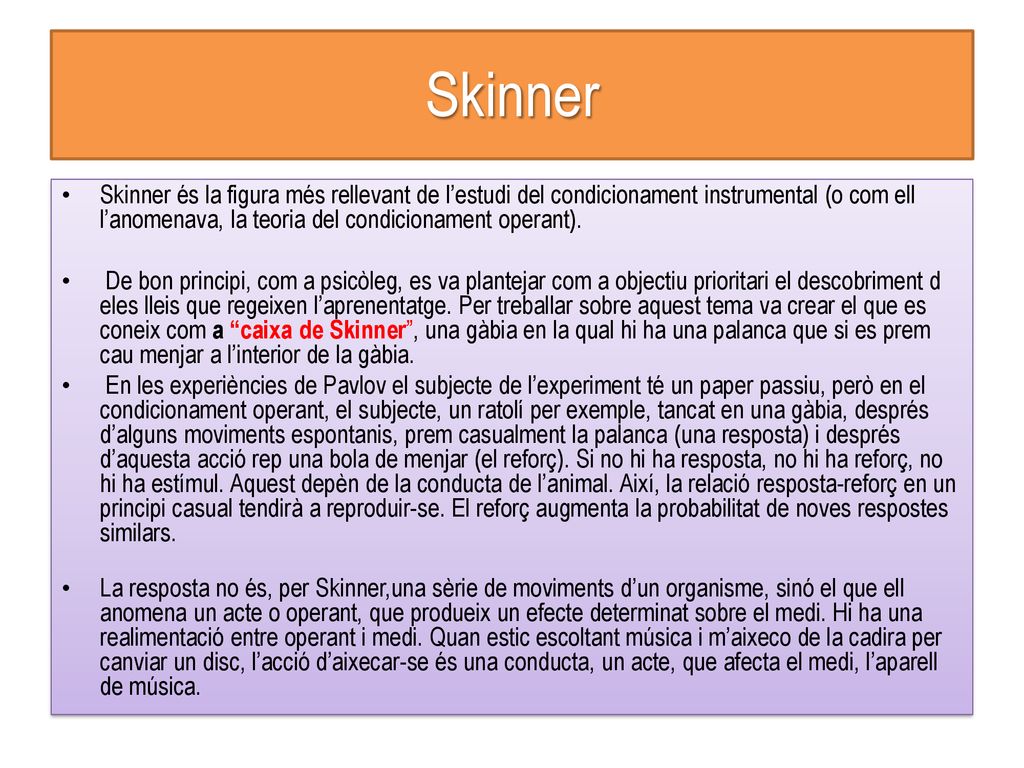 Skinner Skinner és la figura més rellevant de l’estudi del condicionament instrumental (o com ell l’anomenava, la teoria del condicionament operant).