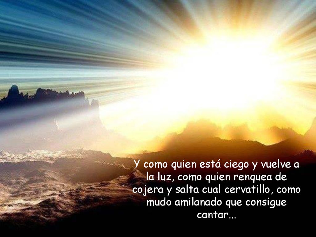 Y como quien está ciego y vuelve a la luz, como quien renquea de cojera y salta cual cervatillo, como mudo amilanado que consigue cantar...
