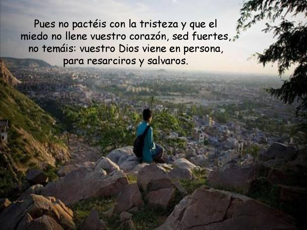 Pues no pactéis con la tristeza y que el miedo no llene vuestro corazón, sed fuertes, no temáis: vuestro Dios viene en persona, para resarciros y salvaros.