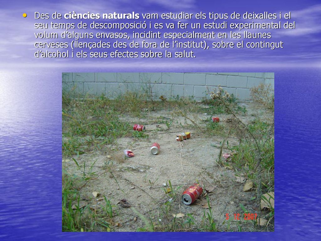 Des de ciències naturals vam estudiar els tipus de deixalles i el seu temps de descomposició i es va fer un estudi experimental del volum d’alguns envasos, incidint especialment en les llaunes cerveses (llençades des de fora de l’institut), sobre el contingut d’alcohol i els seus efectes sobre la salut.