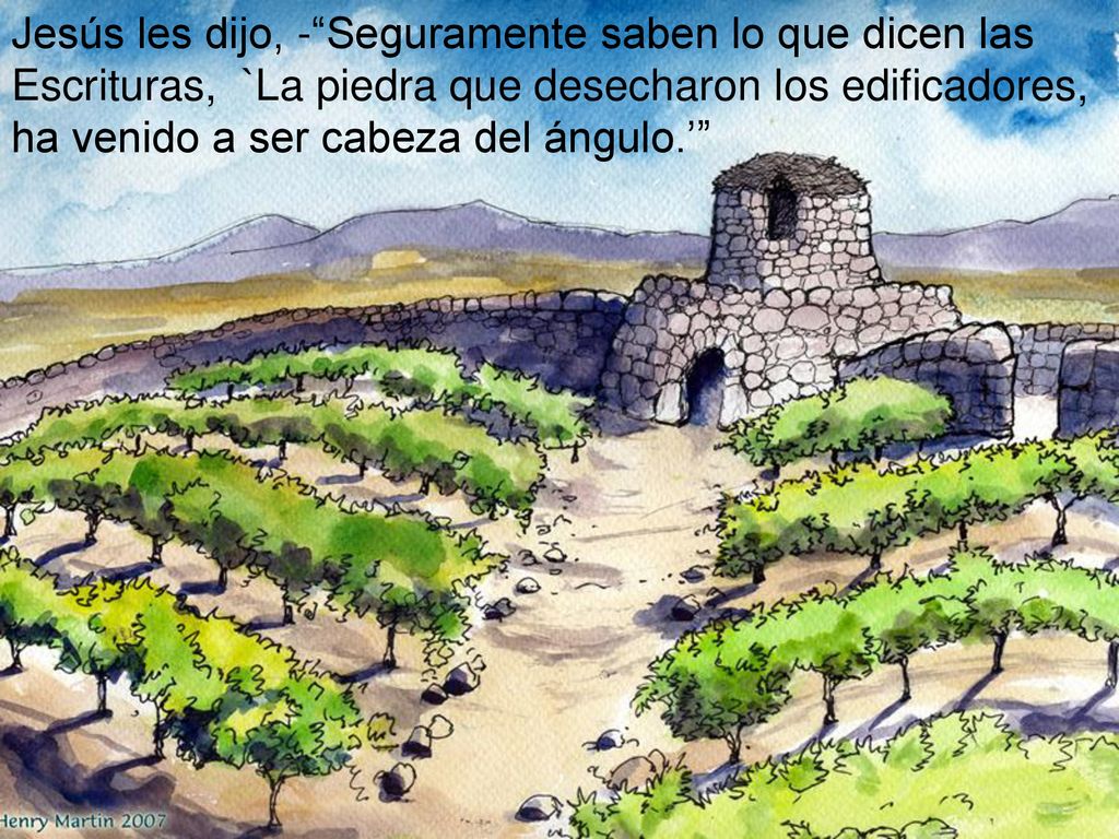 Jesús les dijo, - Seguramente saben lo que dicen las Escrituras, `La piedra que desecharon los edificadores, ha venido a ser cabeza del ángulo.’