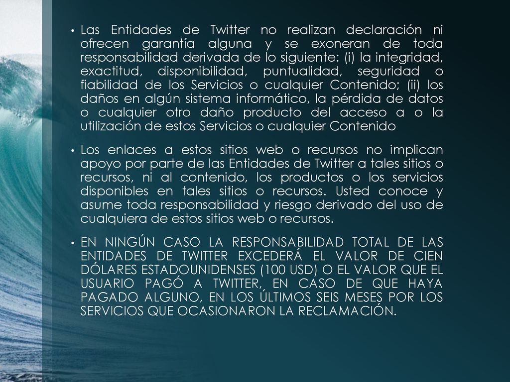 Las Entidades de Twitter no realizan declaración ni ofrecen garantía alguna y se exoneran de toda responsabilidad derivada de lo siguiente: (i) la integridad, exactitud, disponibilidad, puntualidad, seguridad o fiabilidad de los Servicios o cualquier Contenido; (ii) los daños en algún sistema informático, la pérdida de datos o cualquier otro daño producto del acceso a o la utilización de estos Servicios o cualquier Contenido