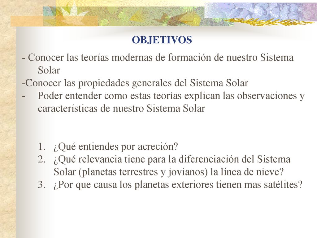 OBJETIVOS - Conocer las teorías modernas de formación de nuestro Sistema Solar. -Conocer las propiedades generales del Sistema Solar.