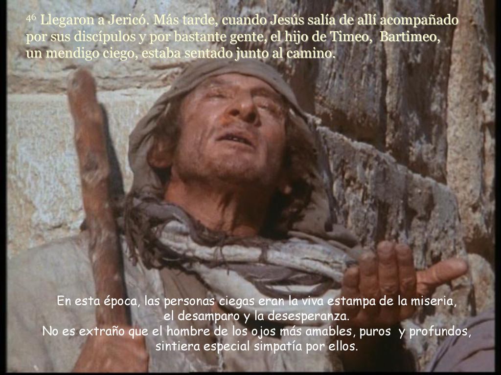 46 Llegaron a Jericó. Más tarde, cuando Jesús salía de allí acompañado por sus discípulos y por bastante gente, el hijo de Timeo, Bartimeo, un mendigo ciego, estaba sentado junto al camino.