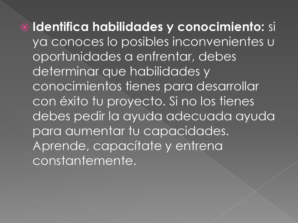 Identifica habilidades y conocimiento: si ya conoces lo posibles inconvenientes u oportunidades a enfrentar, debes determinar que habilidades y conocimientos tienes para desarrollar con éxito tu proyecto.