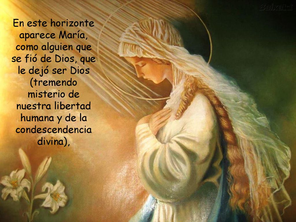 En este horizonte aparece María, como alguien que se fió de Dios, que le dejó ser Dios (tremendo misterio de nuestra libertad humana y de la condescendencia divina),