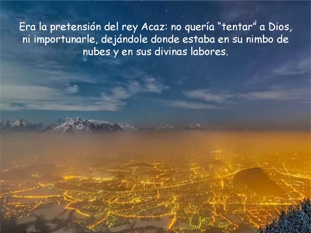 Era la pretensión del rey Acaz: no quería tentar a Dios, ni importunarle, dejándole donde estaba en su nimbo de nubes y en sus divinas labores.