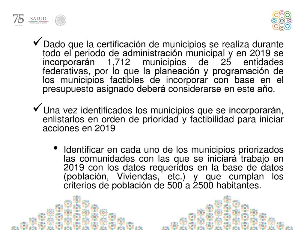 Dado que la certificación de municipios se realiza durante todo el periodo de administración municipal y en 2019 se incorporarán 1,712 municipios de 25 entidades federativas, por lo que la planeación y programación de los municipios factibles de incorporar con base en el presupuesto asignado deberá considerarse en este año.