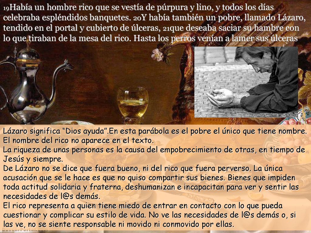 19Había un hombre rico que se vestía de púrpura y lino, y todos los días celebraba espléndidos banquetes. 20Y había también un pobre, llamado Lázaro, tendido en el portal y cubierto de úlceras, 21que deseaba saciar su hambre con lo que tiraban de la mesa del rico. Hasta los perros venían a lamer sus úlceras