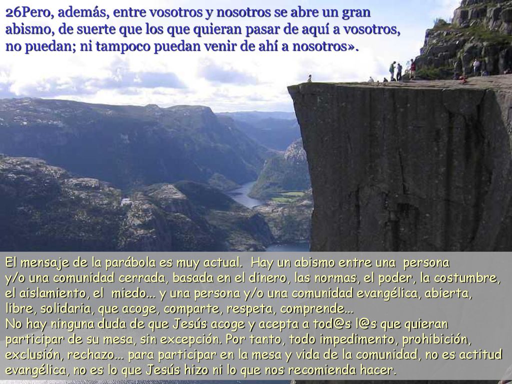 26Pero, además, entre vosotros y nosotros se abre un gran abismo, de suerte que los que quieran pasar de aquí a vosotros, no puedan; ni tampoco puedan venir de ahí a nosotros».