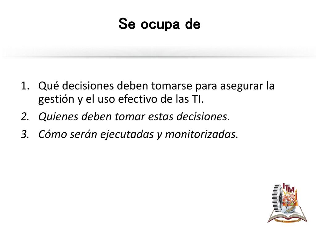 Se ocupa de Qué decisiones deben tomarse para asegurar la gestión y el uso efectivo de las TI. Quienes deben tomar estas decisiones.