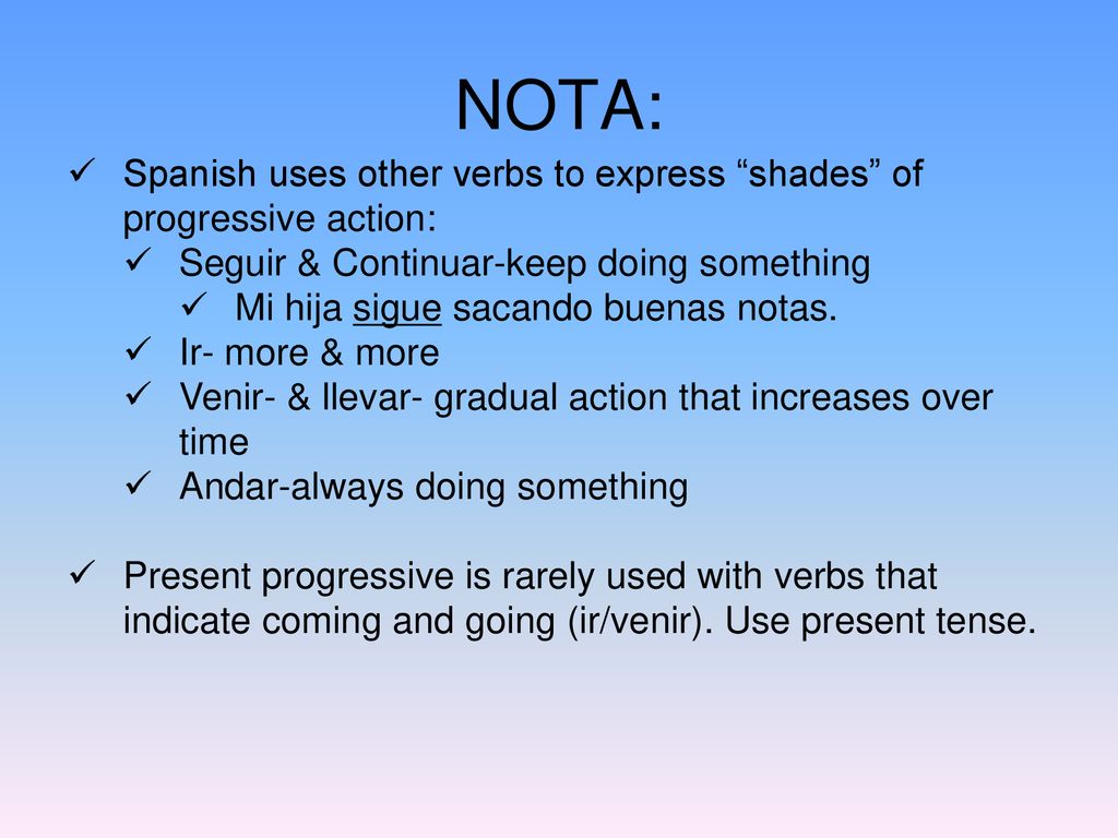 NOTA: Spanish uses other verbs to express shades of progressive action: Seguir & Continuar-keep doing something.