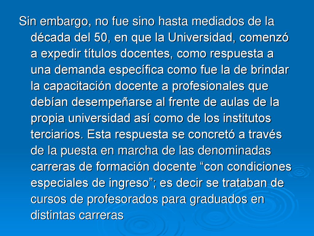 Sin embargo, no fue sino hasta mediados de la década del 50, en que la Universidad, comenzó a expedir títulos docentes, como respuesta a una demanda específica como fue la de brindar la capacitación docente a profesionales que debían desempeñarse al frente de aulas de la propia universidad así como de los institutos terciarios.