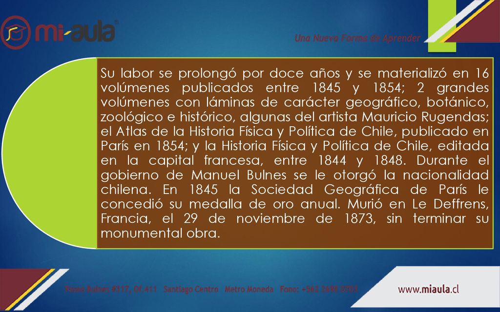 Su labor se prolongó por doce años y se materializó en 16 volúmenes publicados entre 1845 y 1854; 2 grandes volúmenes con láminas de carácter geográfico, botánico, zoológico e histórico, algunas del artista Mauricio Rugendas; el Atlas de la Historia Física y Política de Chile, publicado en París en 1854; y la Historia Física y Política de Chile, editada en la capital francesa, entre 1844 y 1848.