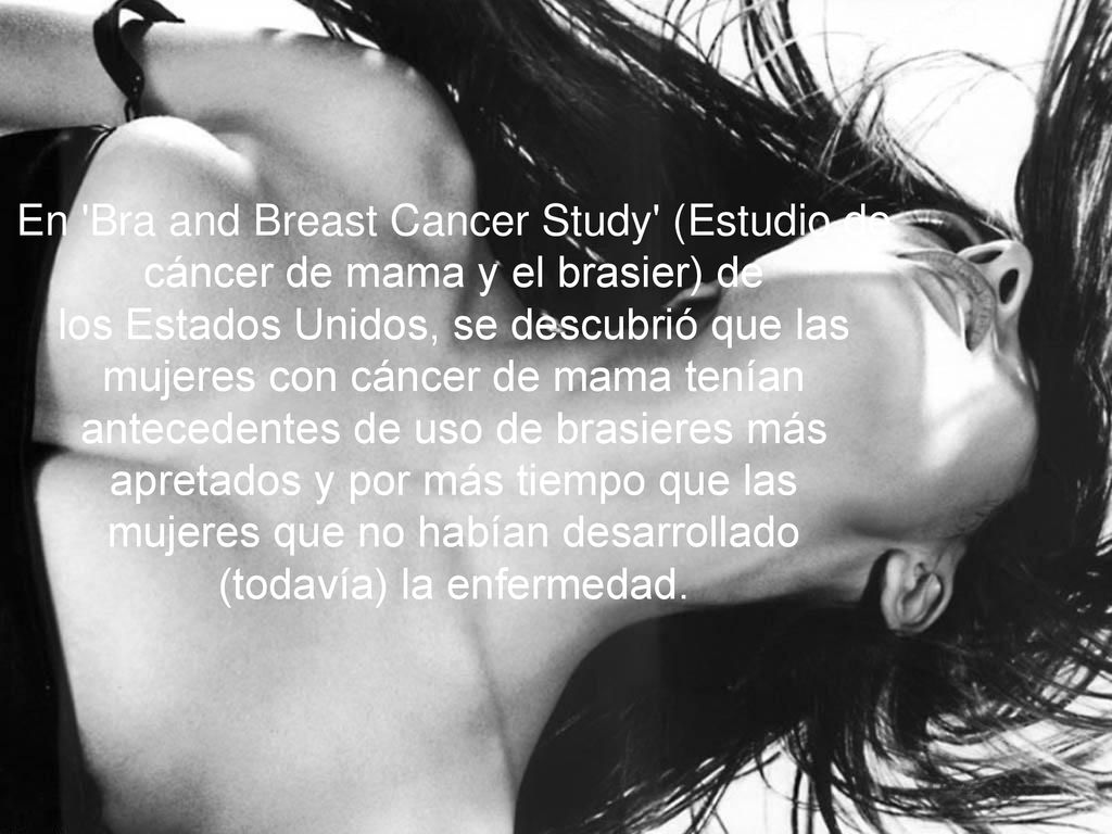 En Bra and Breast Cancer Study (Estudio de cáncer de mama y el brasier) de los Estados Unidos, se descubrió que las mujeres con cáncer de mama tenían antecedentes de uso de brasieres más apretados y por más tiempo que las mujeres que no habían desarrollado (todavía) la enfermedad.