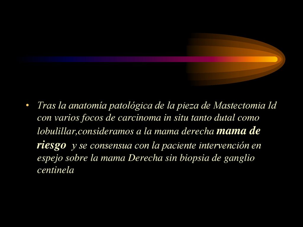 Tras la anatomía patológica de la pieza de Mastectomia Id con varios focos de carcinoma in situ tanto dutal como lobulillar,consideramos a la mama derecha mama de riesgo y se consensua con la paciente intervención en espejo sobre la mama Derecha sin biopsia de ganglio centinela