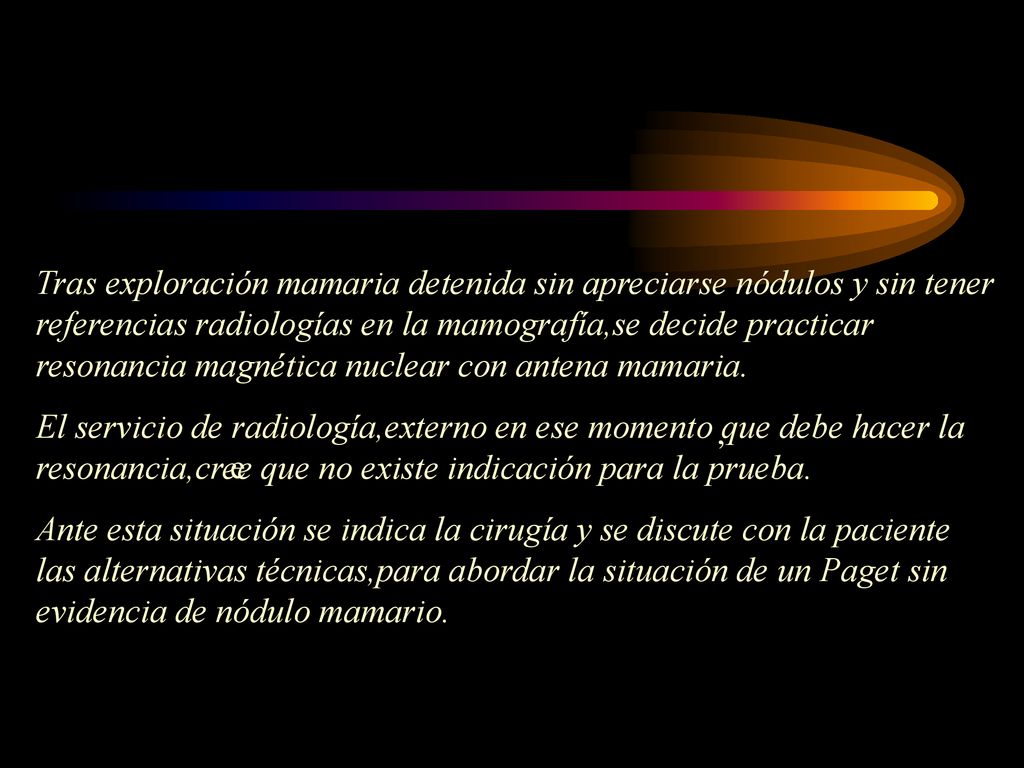 Tras exploración mamaria detenida sin apreciarse nódulos y sin tener referencias radiologías en la mamografía,se decide practicar resonancia magnética nuclear con antena mamaria.