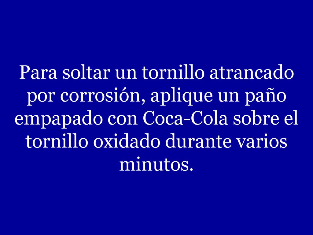 Para soltar un tornillo atrancado por corrosión, aplique un paño empapado con Coca-Cola sobre el tornillo oxidado durante varios minutos.