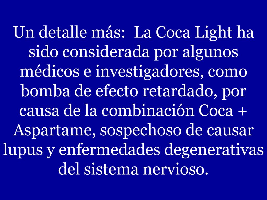 Un detalle más: La Coca Light ha sido considerada por algunos médicos e investigadores, como bomba de efecto retardado, por causa de la combinación Coca + Aspartame, sospechoso de causar lupus y enfermedades degenerativas del sistema nervioso.
