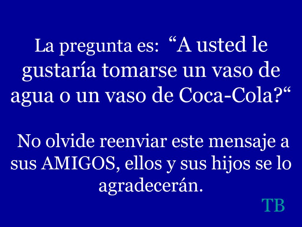 La pregunta es: A usted le gustaría tomarse un vaso de agua o un vaso de Coca-Cola No olvide reenviar este mensaje a sus AMIGOS, ellos y sus hijos se lo agradecerán.