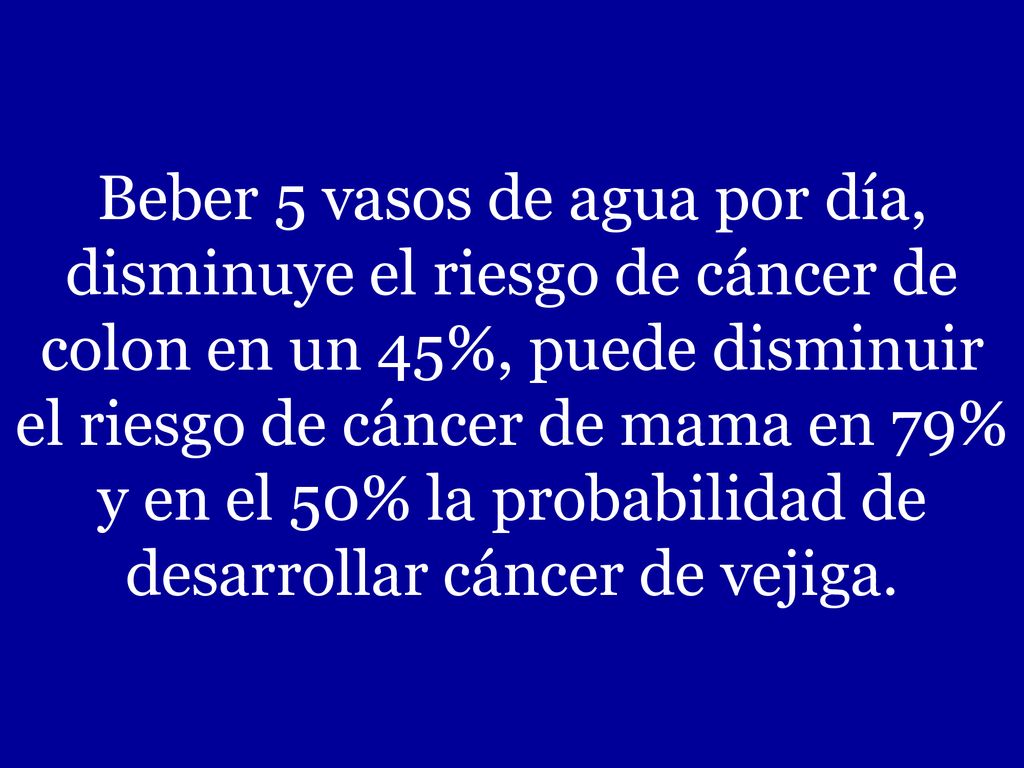 Beber 5 vasos de agua por día, disminuye el riesgo de cáncer de colon en un 45%, puede disminuir el riesgo de cáncer de mama en 79% y en el 50% la probabilidad de desarrollar cáncer de vejiga.