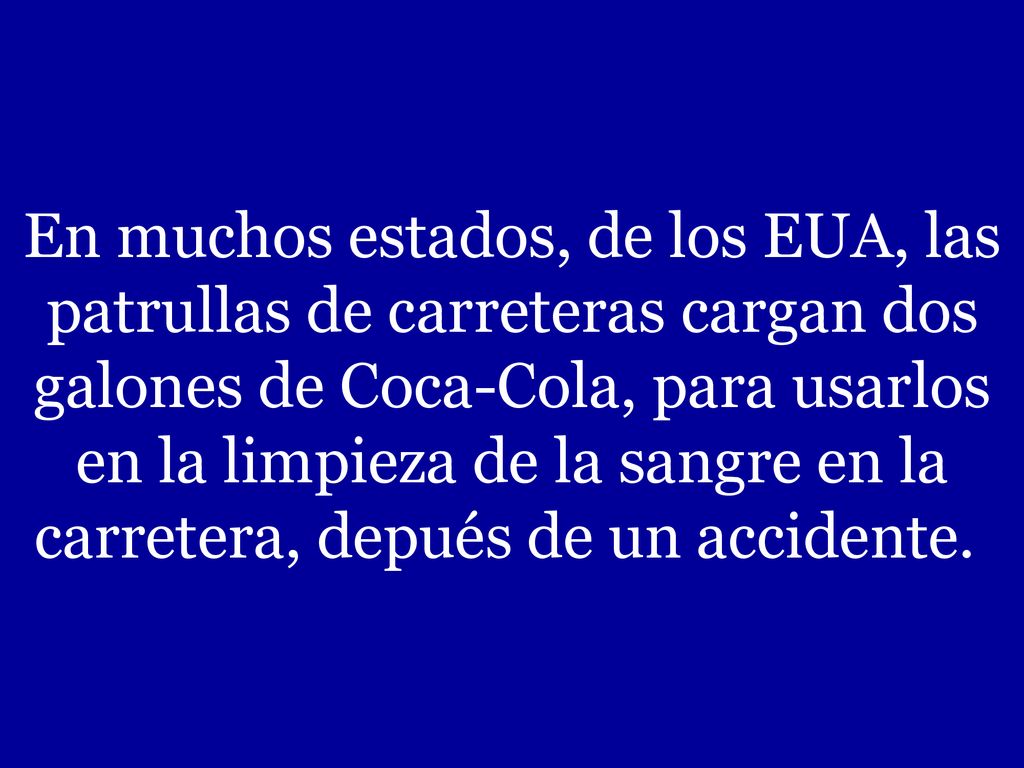 En muchos estados, de los EUA, las patrullas de carreteras cargan dos galones de Coca-Cola, para usarlos en la limpieza de la sangre en la carretera, depués de un accidente.