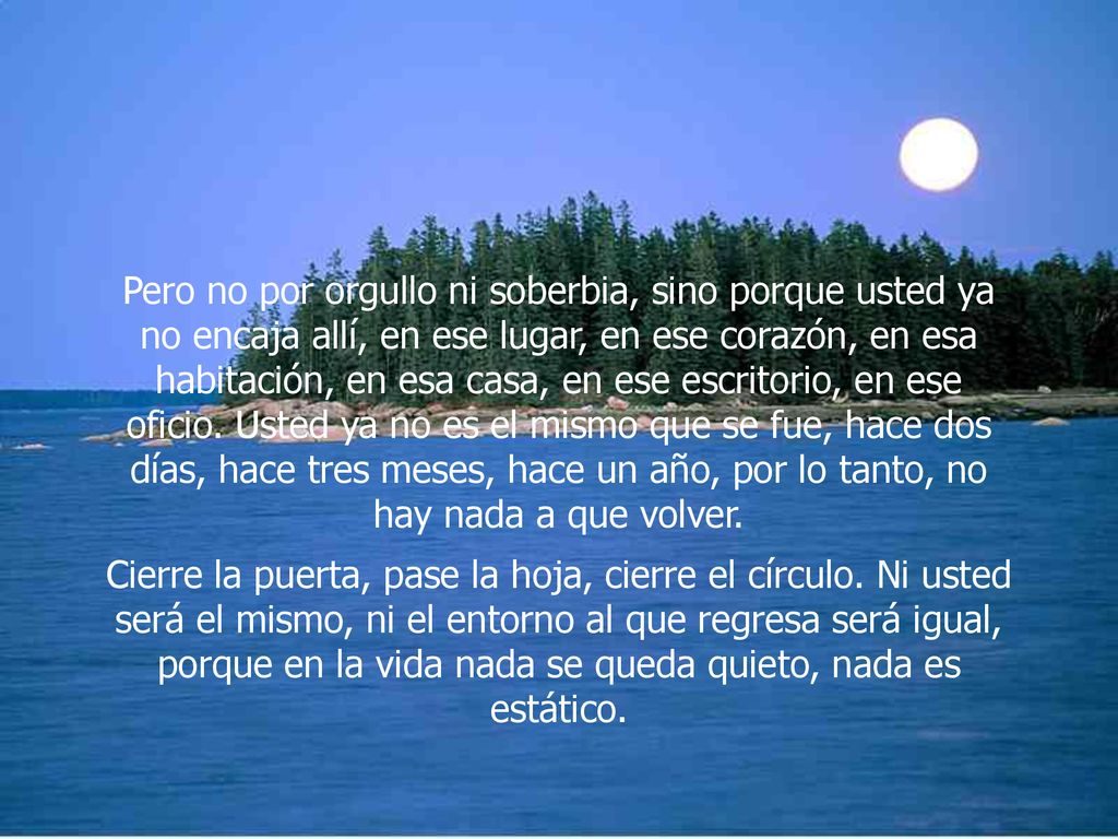Pero no por orgullo ni soberbia, sino porque usted ya no encaja allí, en ese lugar, en ese corazón, en esa habitación, en esa casa, en ese escritorio, en ese oficio. Usted ya no es el mismo que se fue, hace dos días, hace tres meses, hace un año, por lo tanto, no hay nada a que volver.