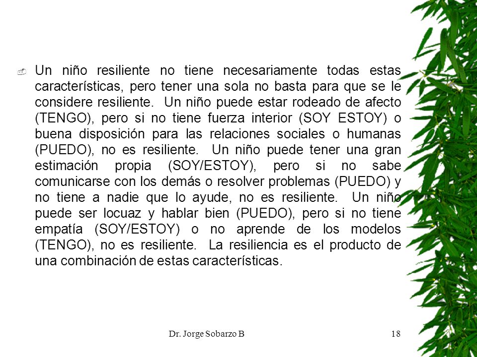 Un niño resiliente no tiene necesariamente todas estas características, pero tener una sola no basta para que se le considere resiliente. Un niño puede estar rodeado de afecto (TENGO), pero si no tiene fuerza interior (SOY ESTOY) o buena disposición para las relaciones sociales o humanas (PUEDO), no es resiliente. Un niño puede tener una gran estimación propia (SOY/ESTOY), pero si no sabe comunicarse con los demás o resolver problemas (PUEDO) y no tiene a nadie que lo ayude, no es resiliente. Un niño puede ser locuaz y hablar bien (PUEDO), pero si no tiene empatía (SOY/ESTOY) o no aprende de los modelos (TENGO), no es resiliente. La resiliencia es el producto de una combinación de estas características.