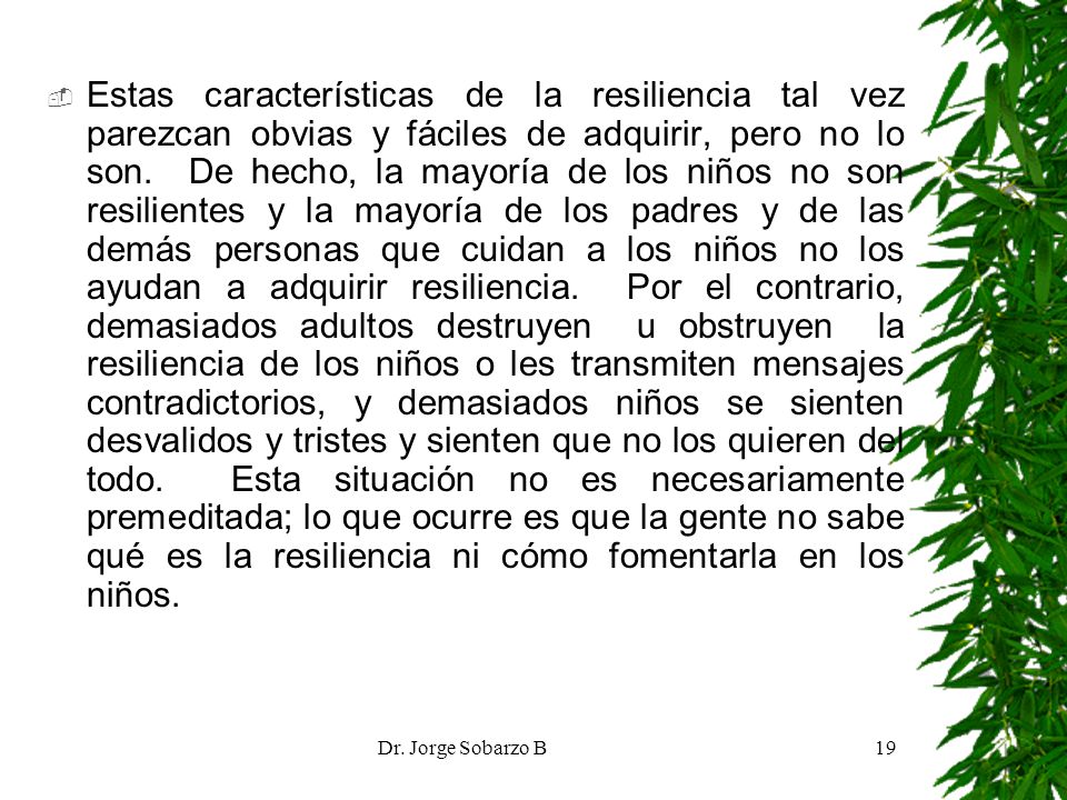 Estas características de la resiliencia tal vez parezcan obvias y fáciles de adquirir, pero no lo son. De hecho, la mayoría de los niños no son resilientes y la mayoría de los padres y de las demás personas que cuidan a los niños no los ayudan a adquirir resiliencia. Por el contrario, demasiados adultos destruyen u obstruyen la resiliencia de los niños o les transmiten mensajes contradictorios, y demasiados niños se sienten desvalidos y tristes y sienten que no los quieren del todo. Esta situación no es necesariamente premeditada; lo que ocurre es que la gente no sabe qué es la resiliencia ni cómo fomentarla en los niños.