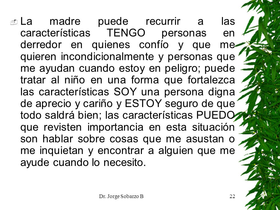 La madre puede recurrir a las características TENGO personas en derredor en quienes confío y que me quieren incondicionalmente y personas que me ayudan cuando estoy en peligro; puede tratar al niño en una forma que fortalezca las características SOY una persona digna de aprecio y cariño y ESTOY seguro de que todo saldrá bien; las características PUEDO que revisten importancia en esta situación son hablar sobre cosas que me asustan o me inquietan y encontrar a alguien que me ayude cuando lo necesito.