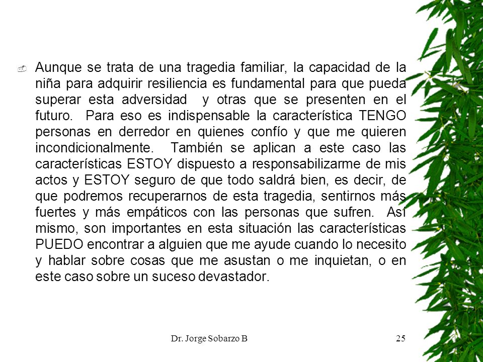 Aunque se trata de una tragedia familiar, la capacidad de la niña para adquirir resiliencia es fundamental para que pueda superar esta adversidad y otras que se presenten en el futuro. Para eso es indispensable la característica TENGO personas en derredor en quienes confío y que me quieren incondicionalmente. También se aplican a este caso las características ESTOY dispuesto a responsabilizarme de mis actos y ESTOY seguro de que todo saldrá bien, es decir, de que podremos recuperarnos de esta tragedia, sentirnos más fuertes y más empáticos con las personas que sufren. Así mismo, son importantes en esta situación las características PUEDO encontrar a alguien que me ayude cuando lo necesito y hablar sobre cosas que me asustan o me inquietan, o en este caso sobre un suceso devastador.