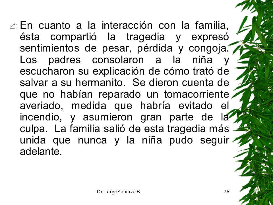 En cuanto a la interacción con la familia, ésta compartió la tragedia y expresó sentimientos de pesar, pérdida y congoja. Los padres consolaron a la niña y escucharon su explicación de cómo trató de salvar a su hermanito. Se dieron cuenta de que no habían reparado un tomacorriente averiado, medida que habría evitado el incendio, y asumieron gran parte de la culpa. La familia salió de esta tragedia más unida que nunca y la niña pudo seguir adelante.