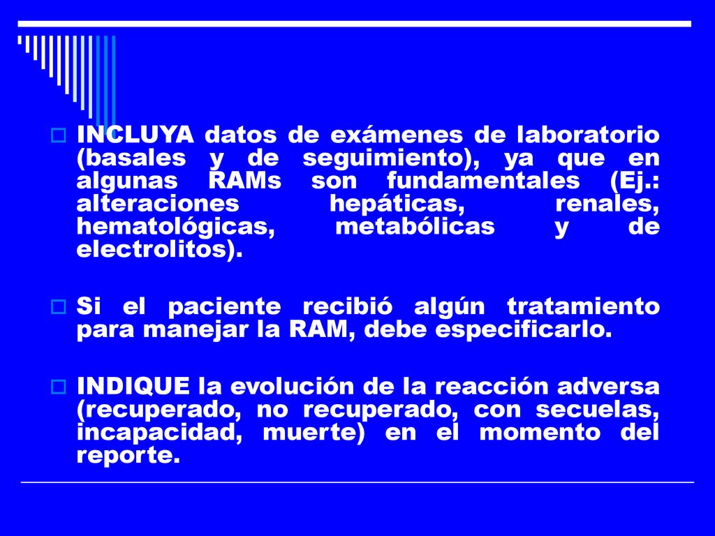 INCLUYA datos de exámenes de laboratorio (basales y de seguimiento), ya que en algunas RAMs son fundamentales (Ej.: alteraciones hepáticas, renales, hematológicas, metabólicas y de electrolitos).