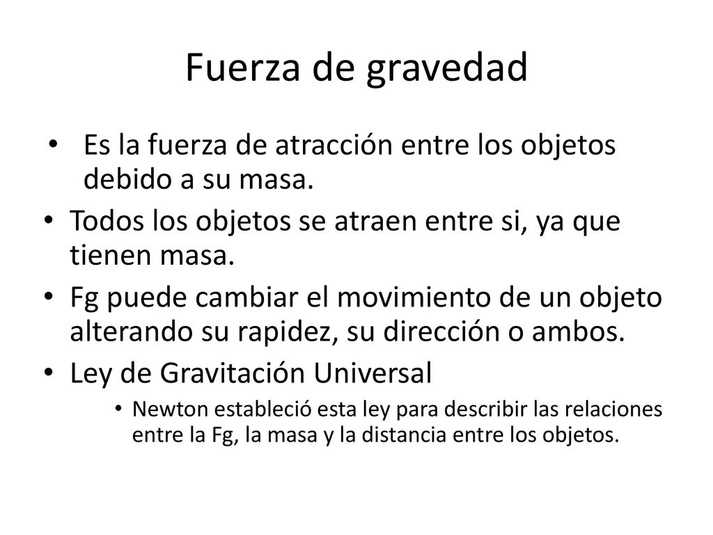 Fuerza de gravedad Es la fuerza de atracción entre los objetos debido a su masa. Todos los objetos se atraen entre si, ya que tienen masa.
