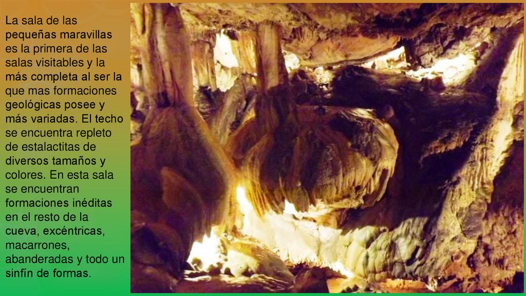 La sala de las pequeñas maravillas es la primera de las salas visitables y la más completa al ser la que mas formaciones geológicas posee y más variadas.
