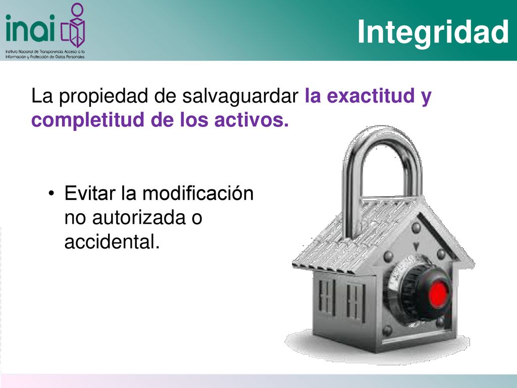 Integridad La propiedad de salvaguardar la exactitud y completitud de los activos. Evitar la modificación no autorizada o accidental.